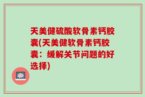 天美健硫酸软骨素钙胶囊(天美健软骨素钙胶囊：缓解关节问题的好选择)