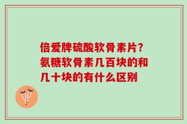 倍爱牌硫酸软骨素片？氨糖软骨素几百块的和几十块的有什么区别
