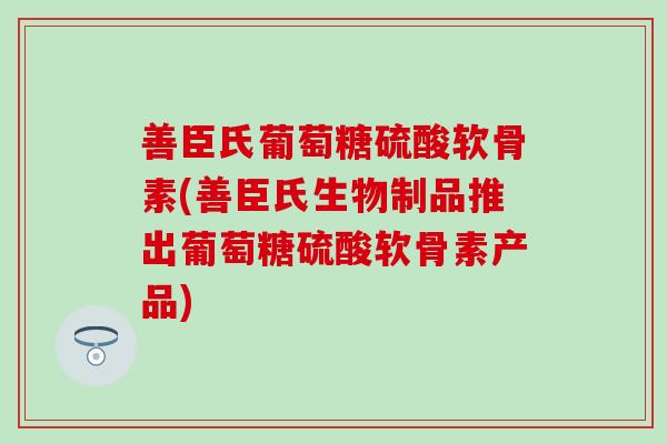 善臣氏葡萄糖硫酸软骨素(善臣氏生物制品推出葡萄糖硫酸软骨素产品)