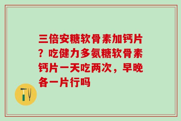 三倍安糖软骨素加钙片?吃健力多氨糖软骨素钙片一天吃两次,早晚各一片行吗 三倍安糖软骨素加钙片?吃健力多氨糖软骨素钙片一天吃两次,早晚各一片行吗
