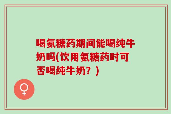 喝氨糖药期间能喝纯牛奶吗(饮用氨糖药时可否喝纯牛奶？)