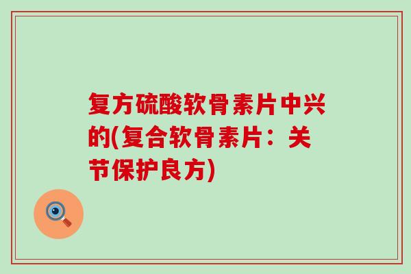 复方硫酸软骨素片中兴的(复合软骨素片：关节保护良方)