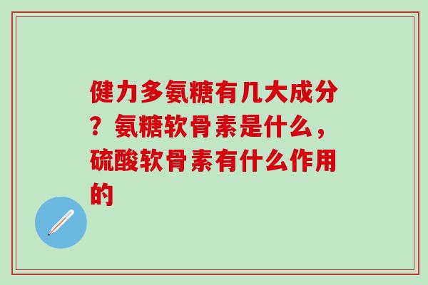 健力多氨糖有几大成分？氨糖软骨素是什么，硫酸软骨素有什么作用的