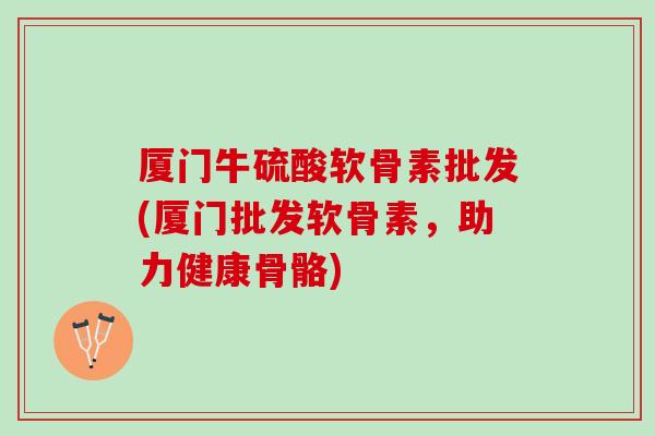 厦门牛硫酸软骨素批发(厦门批发软骨素，助力健康骨骼)