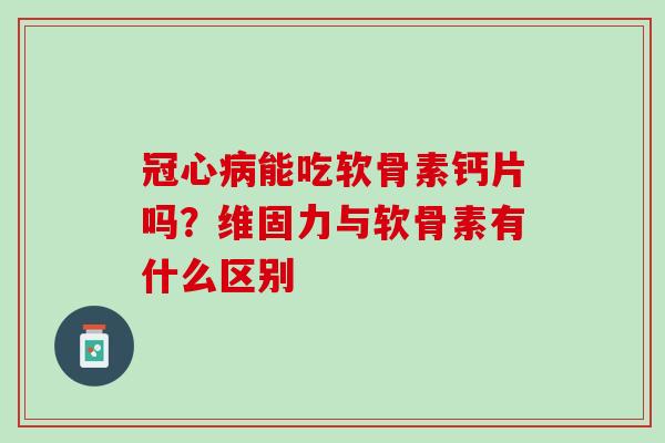 冠心病能吃软骨素钙片吗？维固力与软骨素有什么区别