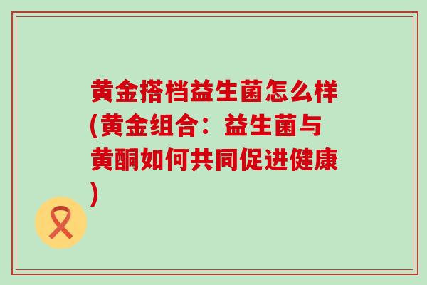 黄金搭档益生菌怎么样(黄金组合：益生菌与黄酮如何共同促进健康)