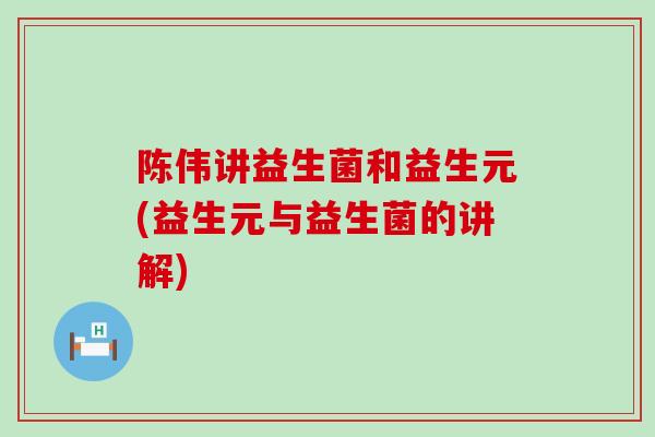 陈伟讲益生菌和益生元(益生元与益生菌的讲解)