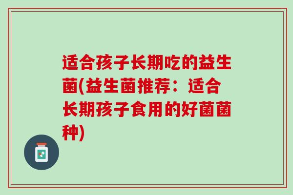 适合孩子长期吃的益生菌(益生菌推荐：适合长期孩子食用的好菌菌种)