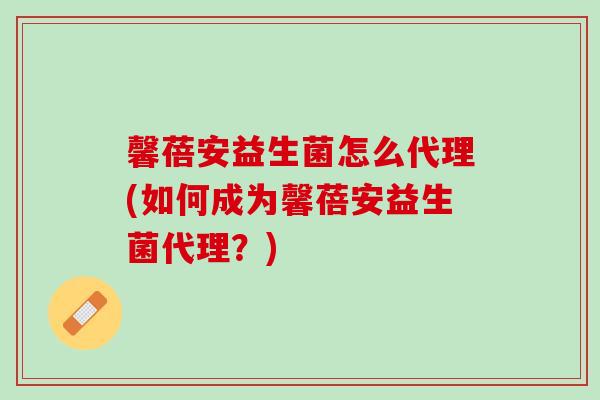 馨蓓安益生菌怎么代理(如何成为馨蓓安益生菌代理？)