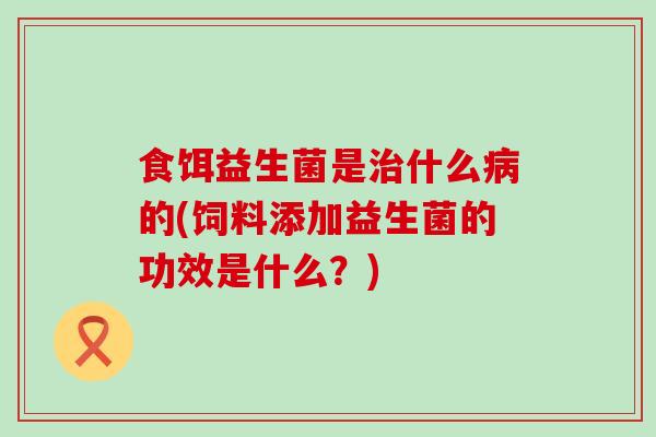 食饵益生菌是治什么病的(饲料添加益生菌的功效是什么？)