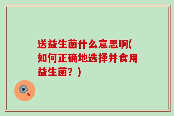 送益生菌什么意思啊(如何正确地选择并食用益生菌？)
