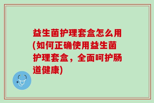 益生菌护理套盒怎么用(如何正确使用益生菌护理套盒，全面呵护肠道健康)