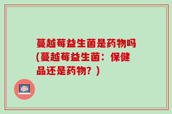 蔓越莓益生菌是药物吗(蔓越莓益生菌：保健品还是药物？)