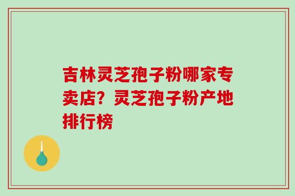 吉林灵芝孢子粉哪家专卖店？灵芝孢子粉产地排行榜