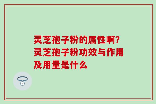 灵芝孢子粉的属性啊？灵芝孢子粉功效与作用及用量是什么