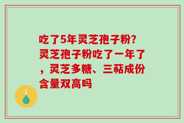 吃了5年灵芝孢子粉?灵芝孢子粉吃了一年了,灵芝多糖、三萜成份含量双高吗 吃了5年灵芝孢子粉?灵芝孢子粉吃了一年了,灵芝多糖、三萜成份含量双高吗