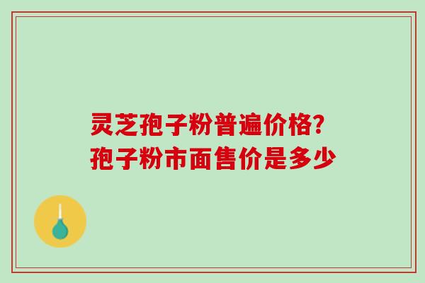灵芝孢子粉普遍价格？孢子粉市面售价是多少
