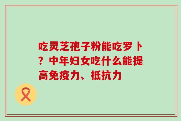 吃灵芝孢子粉能吃罗卜？中年妇女吃什么能提高免疫力、抵抗力