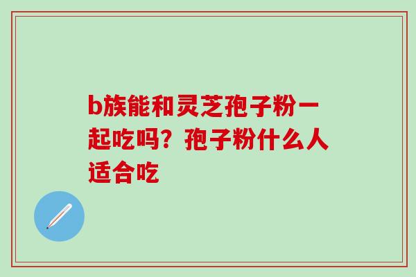 b族能和灵芝孢子粉一起吃吗？孢子粉什么人适合吃