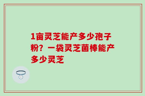 1亩灵芝能产多少孢子粉？一袋灵芝菌棒能产多少灵芝
