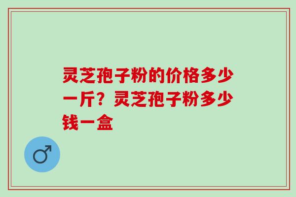 灵芝孢子粉的价格多少一斤？灵芝孢子粉多少钱一盒