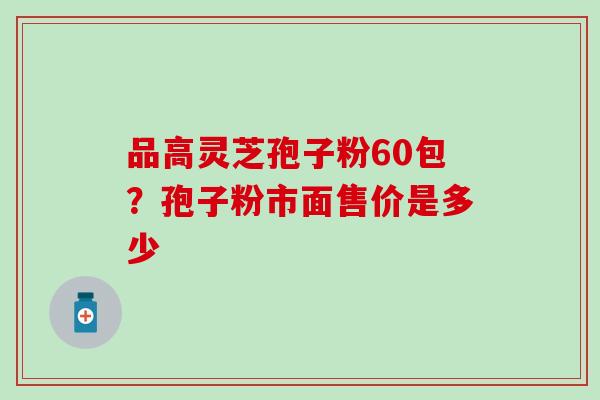 品高灵芝孢子粉60包？孢子粉市面售价是多少