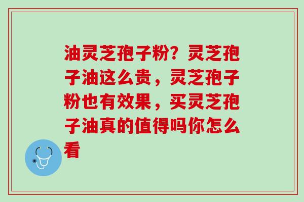 油灵芝孢子粉？灵芝孢子油这么贵，灵芝孢子粉也有效果，买灵芝孢子油真的值得吗你怎么看