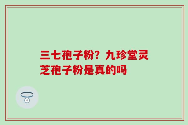三七孢子粉？九珍堂灵芝孢子粉是真的吗