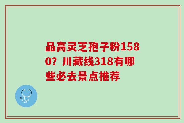 品高灵芝孢子粉1580？川藏线318有哪些必去景点推荐