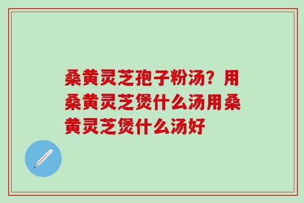 桑黄灵芝孢子粉汤？用桑黄灵芝煲什么汤用桑黄灵芝煲什么汤好