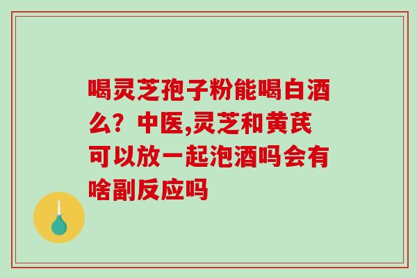 喝灵芝孢子粉能喝白酒么？中医,灵芝和黄芪可以放一起泡酒吗会有啥副反应吗