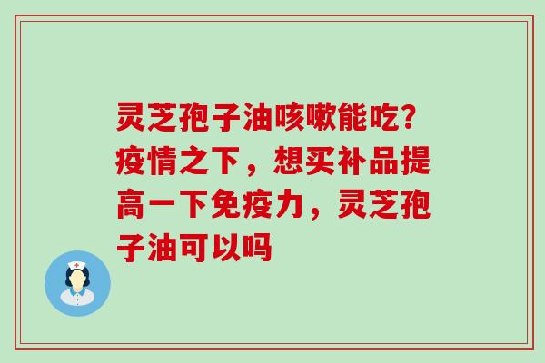 灵芝孢子油咳嗽能吃？疫情之下，想买补品提高一下免疫力，灵芝孢子油可以吗