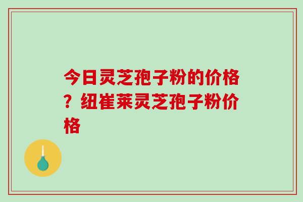 今日灵芝孢子粉的价格？纽崔莱灵芝孢子粉价格