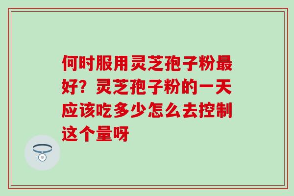何时服用灵芝孢子粉最好？灵芝孢子粉的一天应该吃多少怎么去控制这个量呀