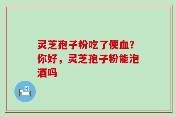 灵芝孢子粉吃了便血？你好，灵芝孢子粉能泡酒吗