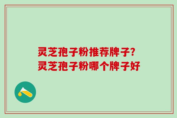 灵芝孢子粉推荐牌子？灵芝孢子粉哪个牌子好
