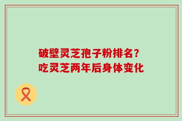 破壁灵芝孢子粉排名？吃灵芝两年后身体变化
