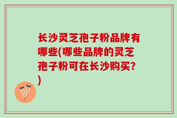 长沙灵芝孢子粉品牌有哪些(哪些品牌的灵芝孢子粉可在长沙购买？)