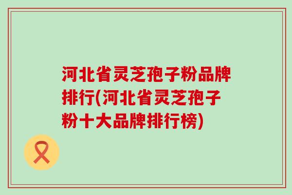 河北省灵芝孢子粉品牌排行(河北省灵芝孢子粉十大品牌排行榜)