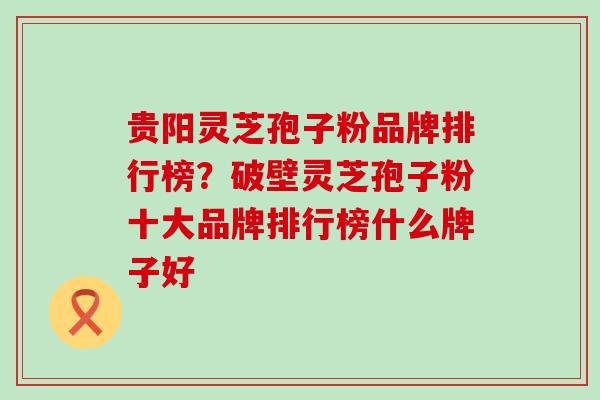 贵阳灵芝孢子粉品牌排行榜？破壁灵芝孢子粉十大品牌排行榜什么牌子好