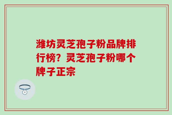潍坊灵芝孢子粉品牌排行榜？灵芝孢子粉哪个牌子正宗