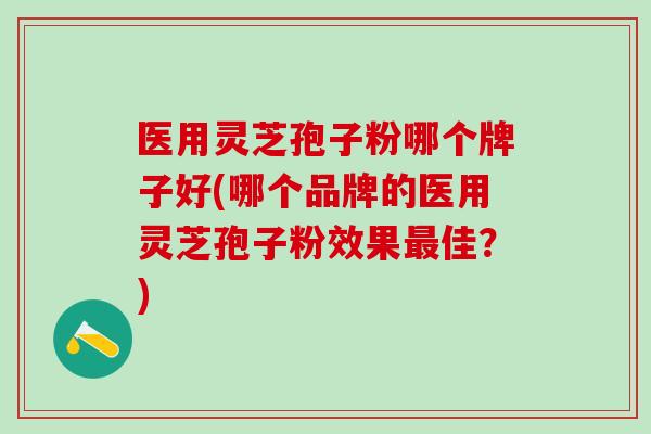医用灵芝孢子粉哪个牌子好(哪个品牌的医用灵芝孢子粉效果最佳？)