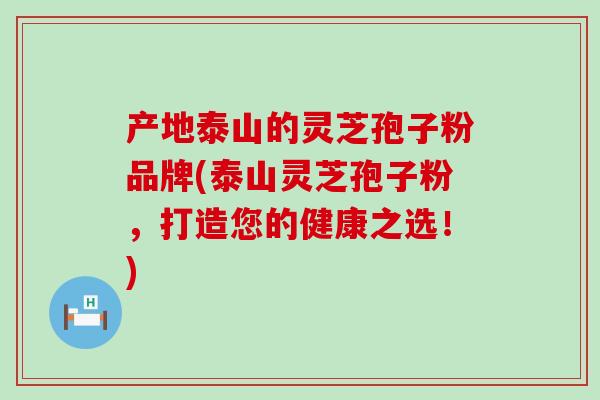 产地泰山的灵芝孢子粉品牌(泰山灵芝孢子粉，打造您的健康之选！)
