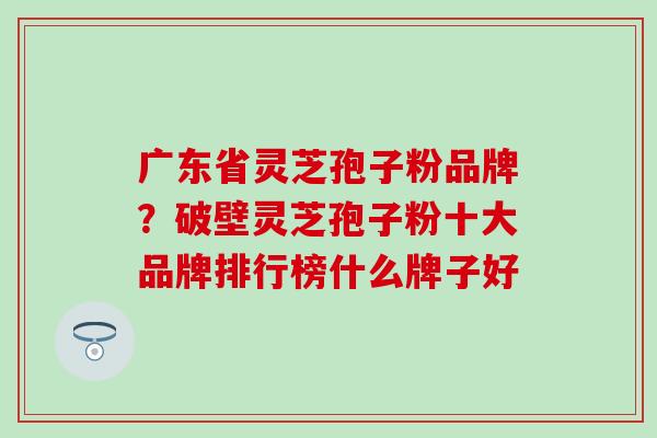 广东省灵芝孢子粉品牌？破壁灵芝孢子粉十大品牌排行榜什么牌子好