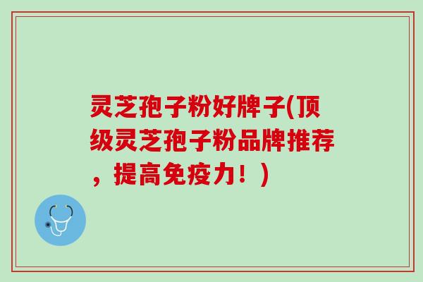 灵芝孢子粉好牌子(顶级灵芝孢子粉品牌推荐，提高免疫力！)