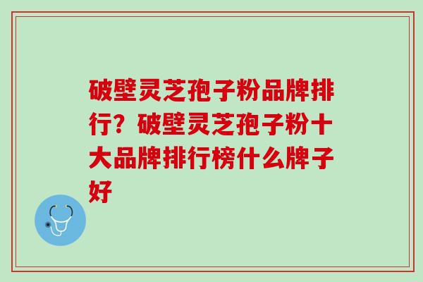 破壁灵芝孢子粉品牌排行？破壁灵芝孢子粉十大品牌排行榜什么牌子好
