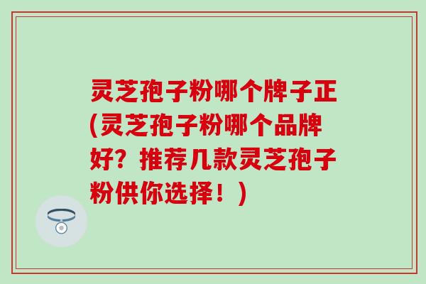 灵芝孢子粉哪个牌子正(灵芝孢子粉哪个品牌好？推荐几款灵芝孢子粉供你选择！)