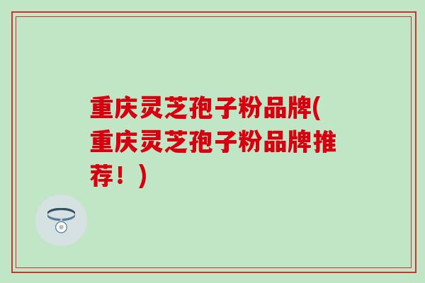重庆灵芝孢子粉品牌(重庆灵芝孢子粉品牌推荐！)