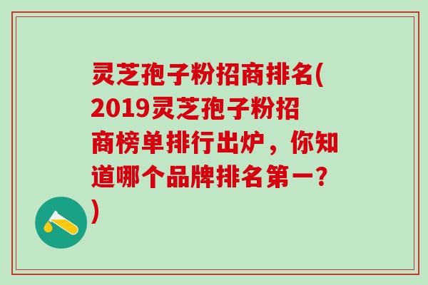 灵芝孢子粉招商排名(2019灵芝孢子粉招商榜单排行出炉，你知道哪个品牌排名第一？)