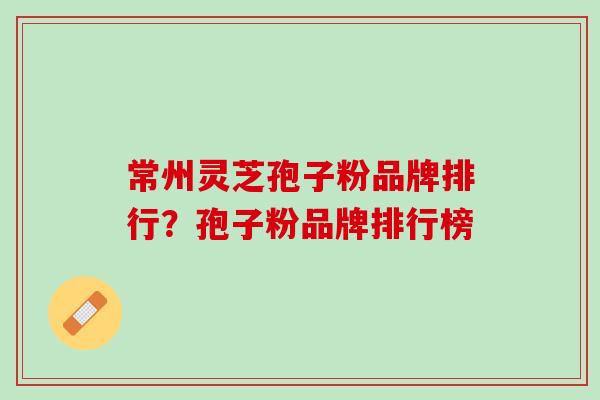 常州灵芝孢子粉品牌排行？孢子粉品牌排行榜